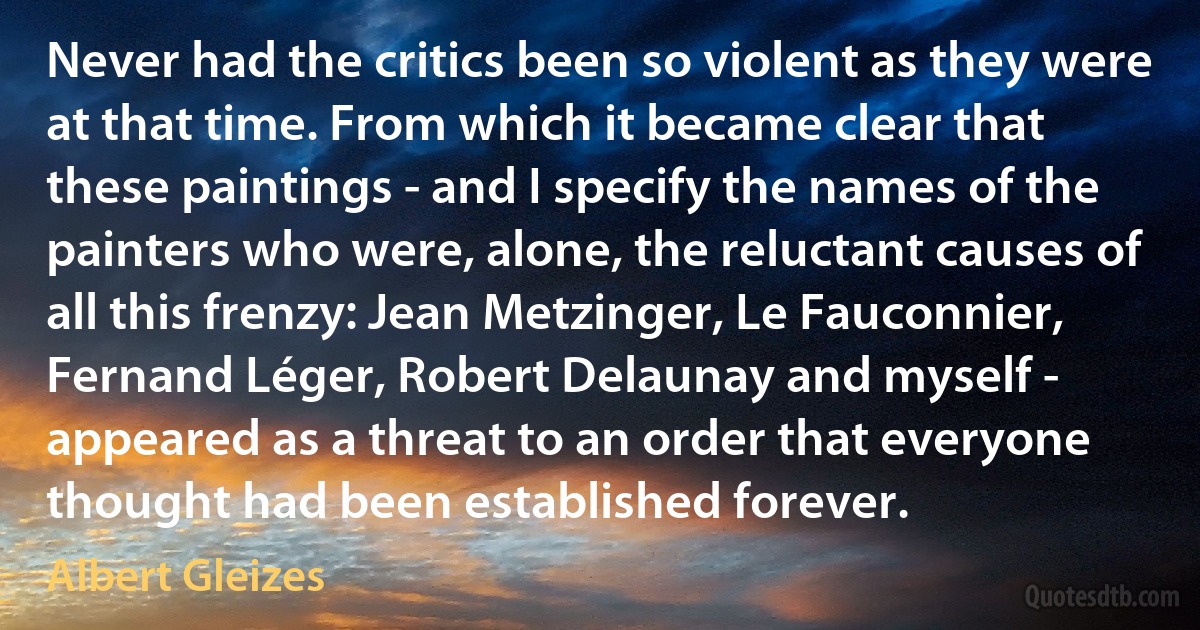 Never had the critics been so violent as they were at that time. From which it became clear that these paintings - and I specify the names of the painters who were, alone, the reluctant causes of all this frenzy: Jean Metzinger, Le Fauconnier, Fernand Léger, Robert Delaunay and myself - appeared as a threat to an order that everyone thought had been established forever. (Albert Gleizes)