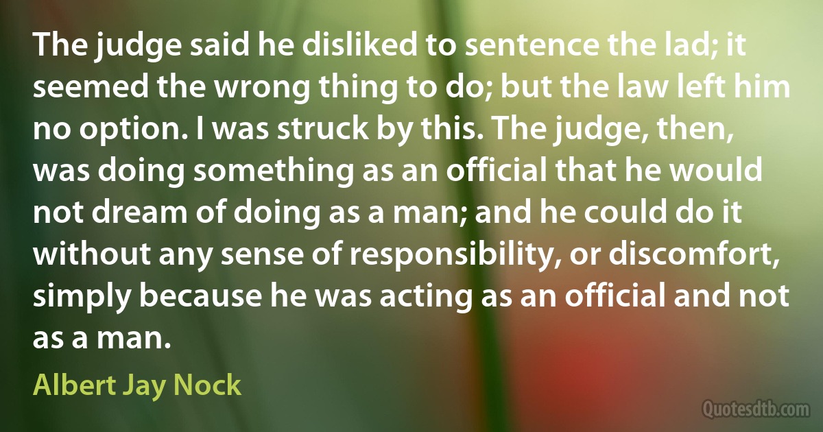 The judge said he disliked to sentence the lad; it seemed the wrong thing to do; but the law left him no option. I was struck by this. The judge, then, was doing something as an official that he would not dream of doing as a man; and he could do it without any sense of responsibility, or discomfort, simply because he was acting as an official and not as a man. (Albert Jay Nock)