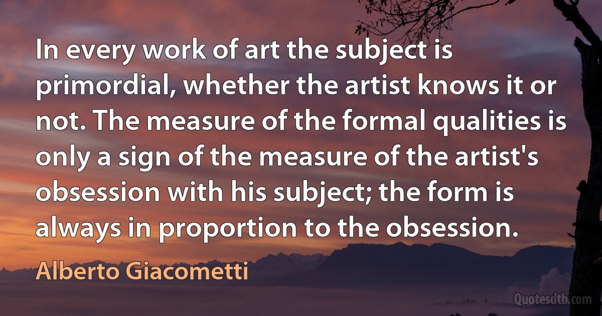 In every work of art the subject is primordial, whether the artist knows it or not. The measure of the formal qualities is only a sign of the measure of the artist's obsession with his subject; the form is always in proportion to the obsession. (Alberto Giacometti)