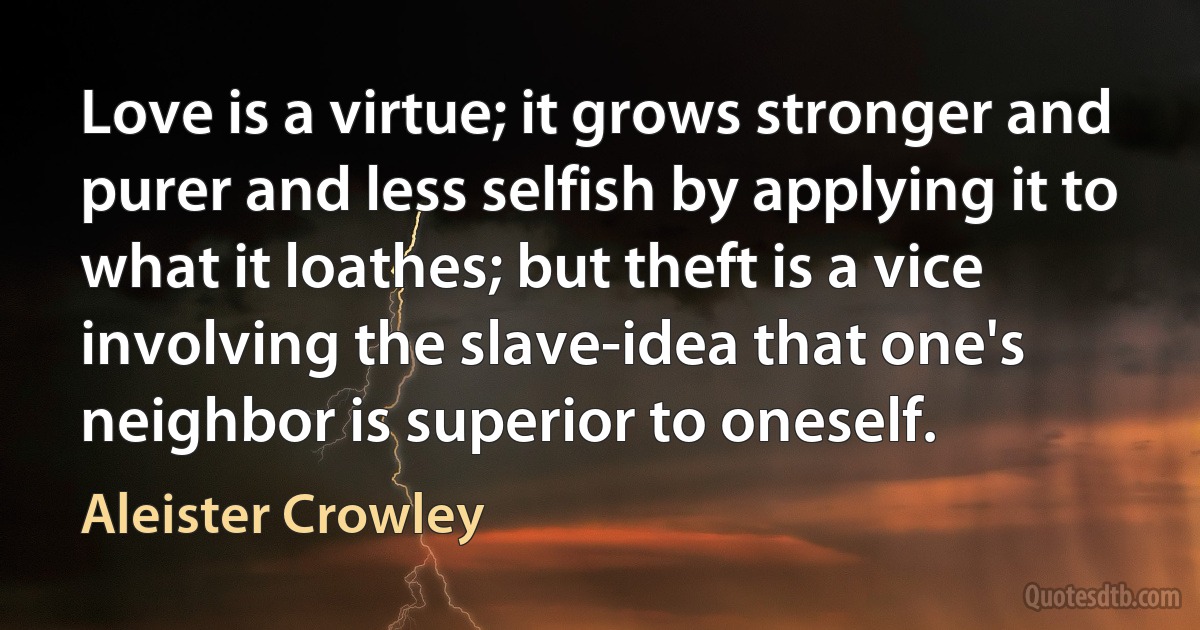 Love is a virtue; it grows stronger and purer and less selfish by applying it to what it loathes; but theft is a vice involving the slave-idea that one's neighbor is superior to oneself. (Aleister Crowley)