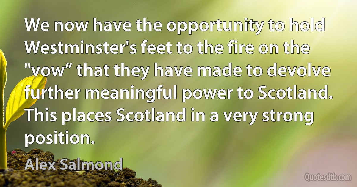 We now have the opportunity to hold Westminster's feet to the fire on the "vow” that they have made to devolve further meaningful power to Scotland. This places Scotland in a very strong position. (Alex Salmond)