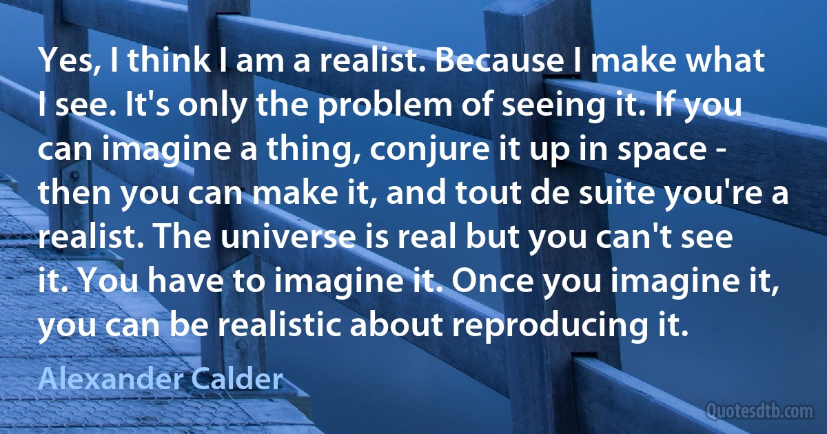 Yes, I think I am a realist. Because I make what I see. It's only the problem of seeing it. If you can imagine a thing, conjure it up in space - then you can make it, and tout de suite you're a realist. The universe is real but you can't see it. You have to imagine it. Once you imagine it, you can be realistic about reproducing it. (Alexander Calder)