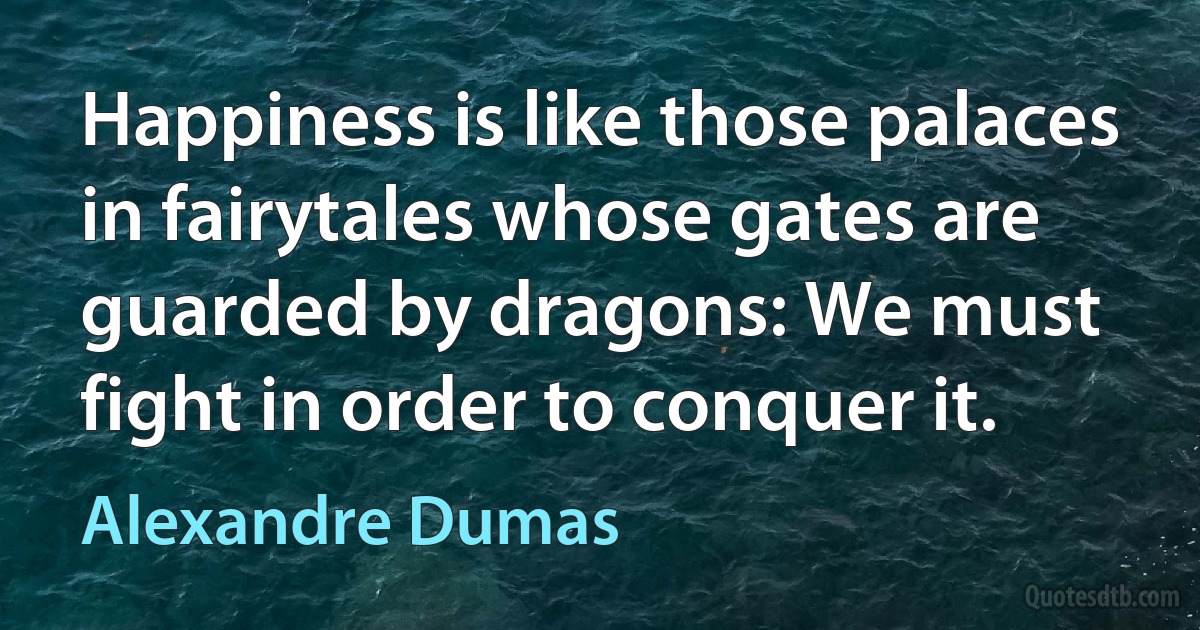 Happiness is like those palaces in fairytales whose gates are guarded by dragons: We must fight in order to conquer it. (Alexandre Dumas)