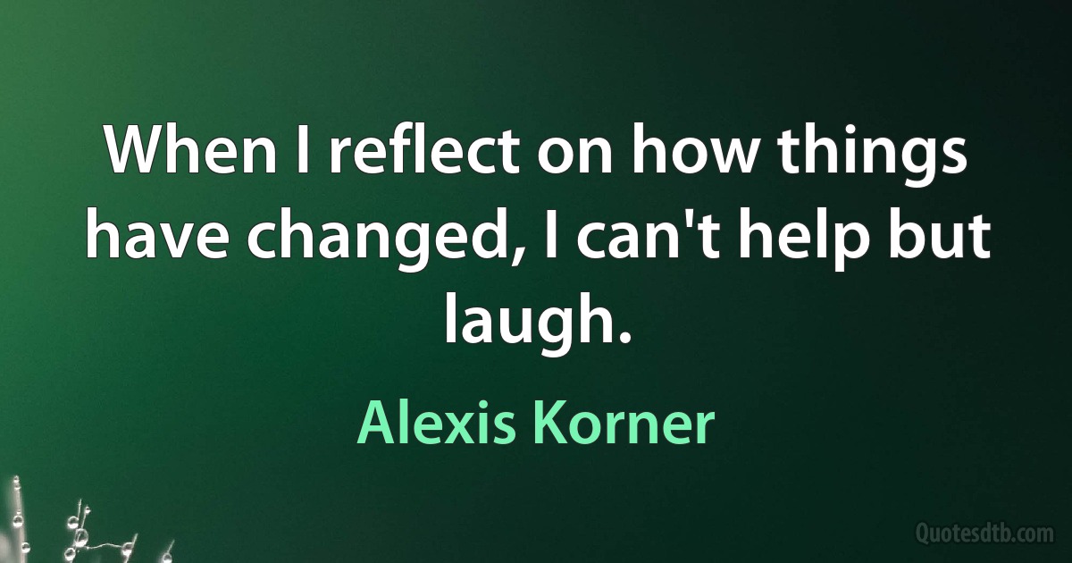 When I reflect on how things have changed, I can't help but laugh. (Alexis Korner)