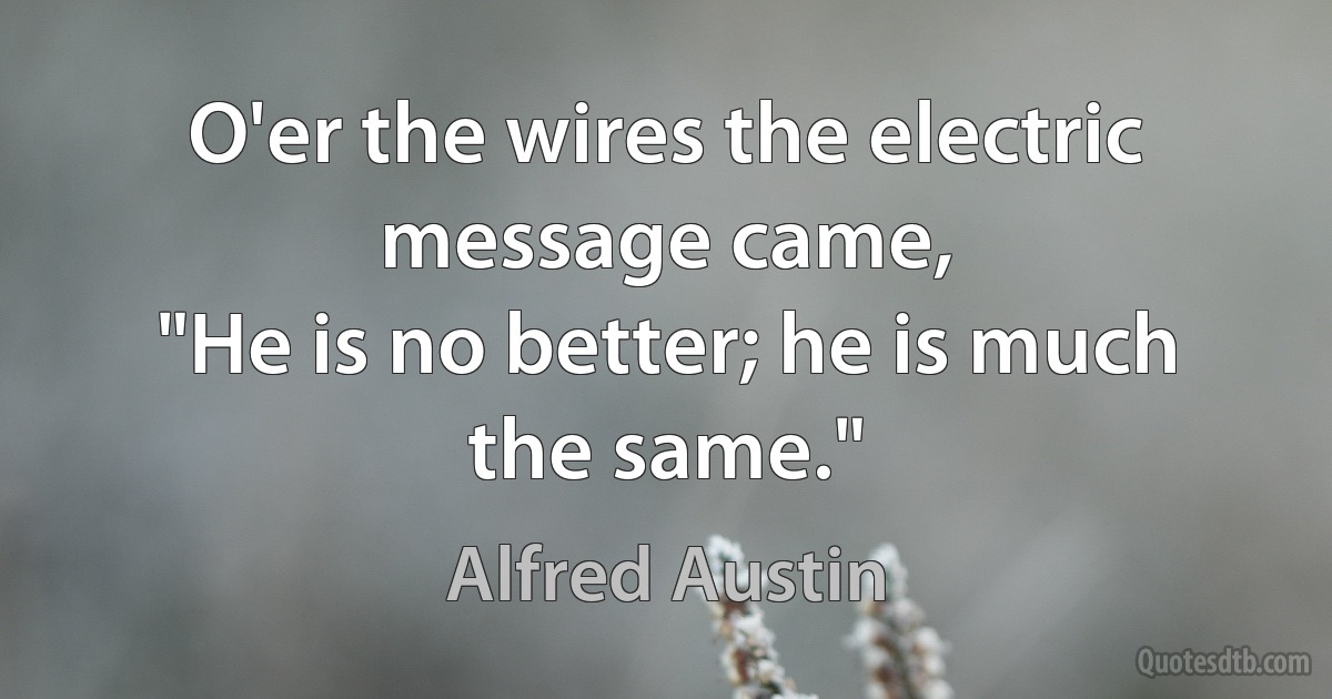 O'er the wires the electric message came,
"He is no better; he is much the same." (Alfred Austin)