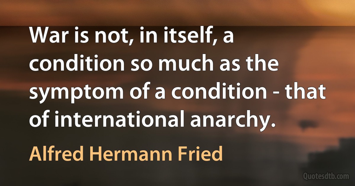 War is not, in itself, a condition so much as the symptom of a condition - that of international anarchy. (Alfred Hermann Fried)