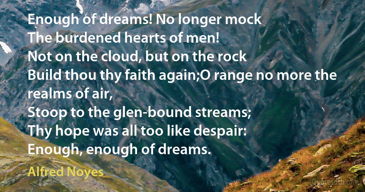 Enough of dreams! No longer mock
The burdened hearts of men!
Not on the cloud, but on the rock
Build thou thy faith again;O range no more the realms of air,
Stoop to the glen-bound streams;
Thy hope was all too like despair:
Enough, enough of dreams. (Alfred Noyes)