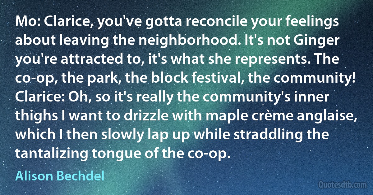 Mo: Clarice, you've gotta reconcile your feelings about leaving the neighborhood. It's not Ginger you're attracted to, it's what she represents. The co-op, the park, the block festival, the community!
Clarice: Oh, so it's really the community's inner thighs I want to drizzle with maple crème anglaise, which I then slowly lap up while straddling the tantalizing tongue of the co-op. (Alison Bechdel)