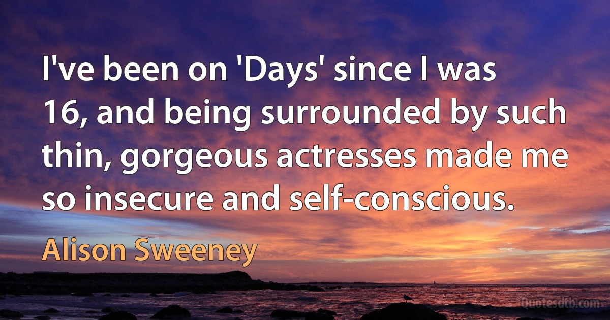 I've been on 'Days' since I was 16, and being surrounded by such thin, gorgeous actresses made me so insecure and self-conscious. (Alison Sweeney)