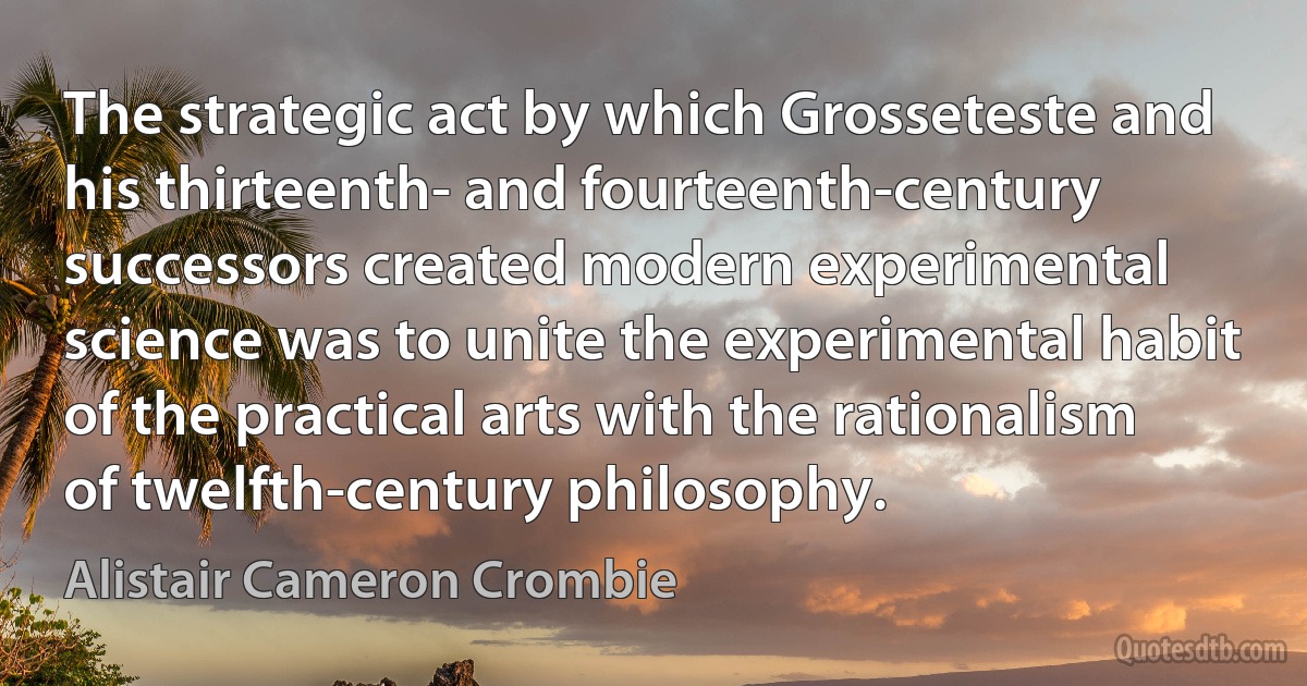 The strategic act by which Grosseteste and his thirteenth- and fourteenth-century successors created modern experimental science was to unite the experimental habit of the practical arts with the rationalism of twelfth-century philosophy. (Alistair Cameron Crombie)