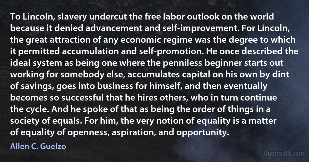 To Lincoln, slavery undercut the free labor outlook on the world because it denied advancement and self-improvement. For Lincoln, the great attraction of any economic regime was the degree to which it permitted accumulation and self-promotion. He once described the ideal system as being one where the penniless beginner starts out working for somebody else, accumulates capital on his own by dint of savings, goes into business for himself, and then eventually becomes so successful that he hires others, who in turn continue the cycle. And he spoke of that as being the order of things in a society of equals. For him, the very notion of equality is a matter of equality of openness, aspiration, and opportunity. (Allen C. Guelzo)