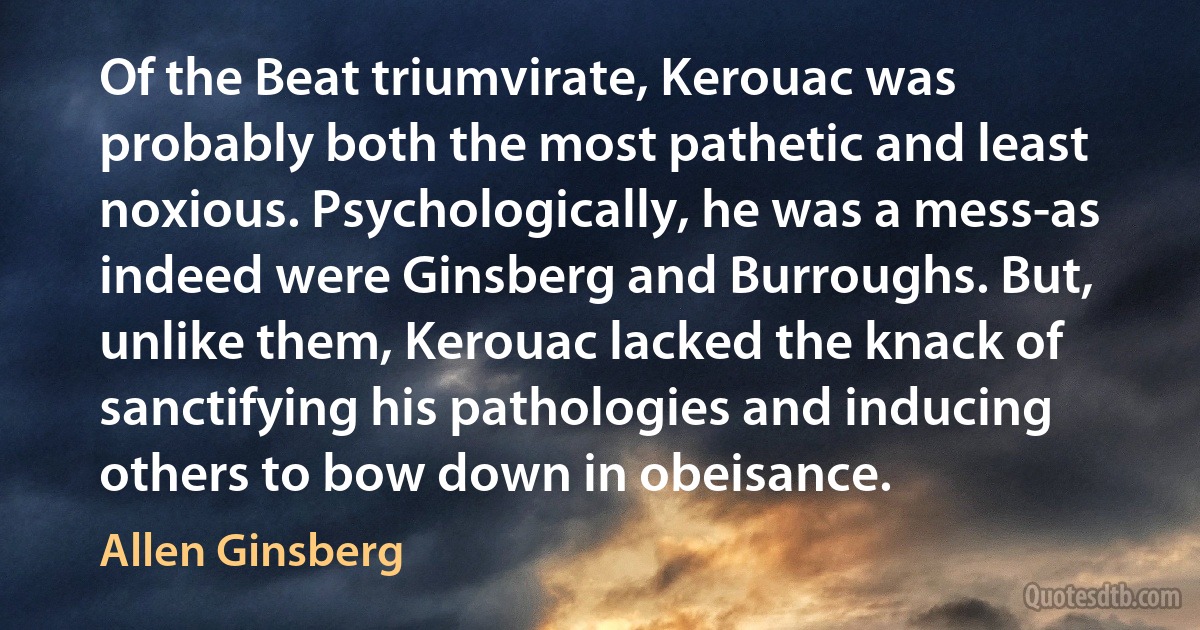 Of the Beat triumvirate, Kerouac was probably both the most pathetic and least noxious. Psychologically, he was a mess-as indeed were Ginsberg and Burroughs. But, unlike them, Kerouac lacked the knack of sanctifying his pathologies and inducing others to bow down in obeisance. (Allen Ginsberg)