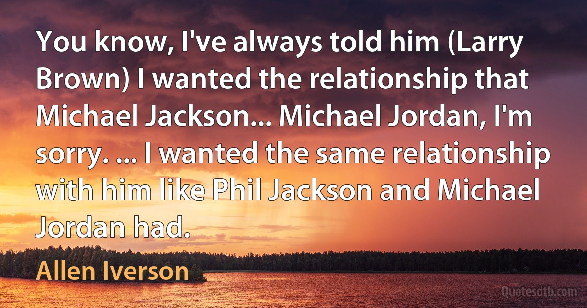 You know, I've always told him (Larry Brown) I wanted the relationship that Michael Jackson... Michael Jordan, I'm sorry. ... I wanted the same relationship with him like Phil Jackson and Michael Jordan had. (Allen Iverson)