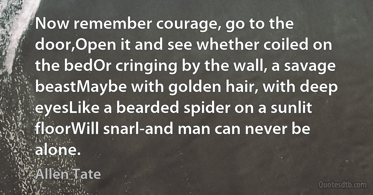 Now remember courage, go to the door,Open it and see whether coiled on the bedOr cringing by the wall, a savage beastMaybe with golden hair, with deep eyesLike a bearded spider on a sunlit floorWill snarl-and man can never be alone. (Allen Tate)