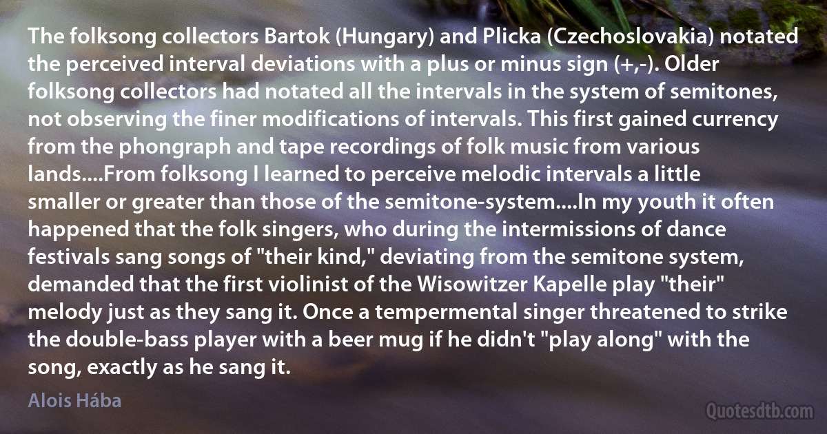 The folksong collectors Bartok (Hungary) and Plicka (Czechoslovakia) notated the perceived interval deviations with a plus or minus sign (+,-). Older folksong collectors had notated all the intervals in the system of semitones, not observing the finer modifications of intervals. This first gained currency from the phongraph and tape recordings of folk music from various lands....From folksong I learned to perceive melodic intervals a little smaller or greater than those of the semitone-system....In my youth it often happened that the folk singers, who during the intermissions of dance festivals sang songs of "their kind," deviating from the semitone system, demanded that the first violinist of the Wisowitzer Kapelle play "their" melody just as they sang it. Once a tempermental singer threatened to strike the double-bass player with a beer mug if he didn't "play along" with the song, exactly as he sang it. (Alois Hába)