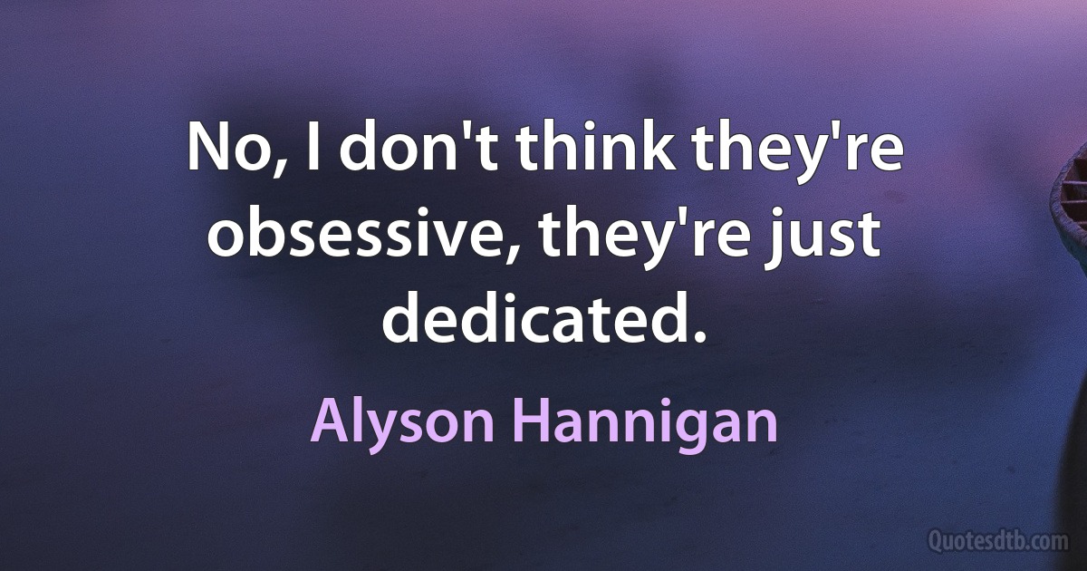 No, I don't think they're obsessive, they're just dedicated. (Alyson Hannigan)