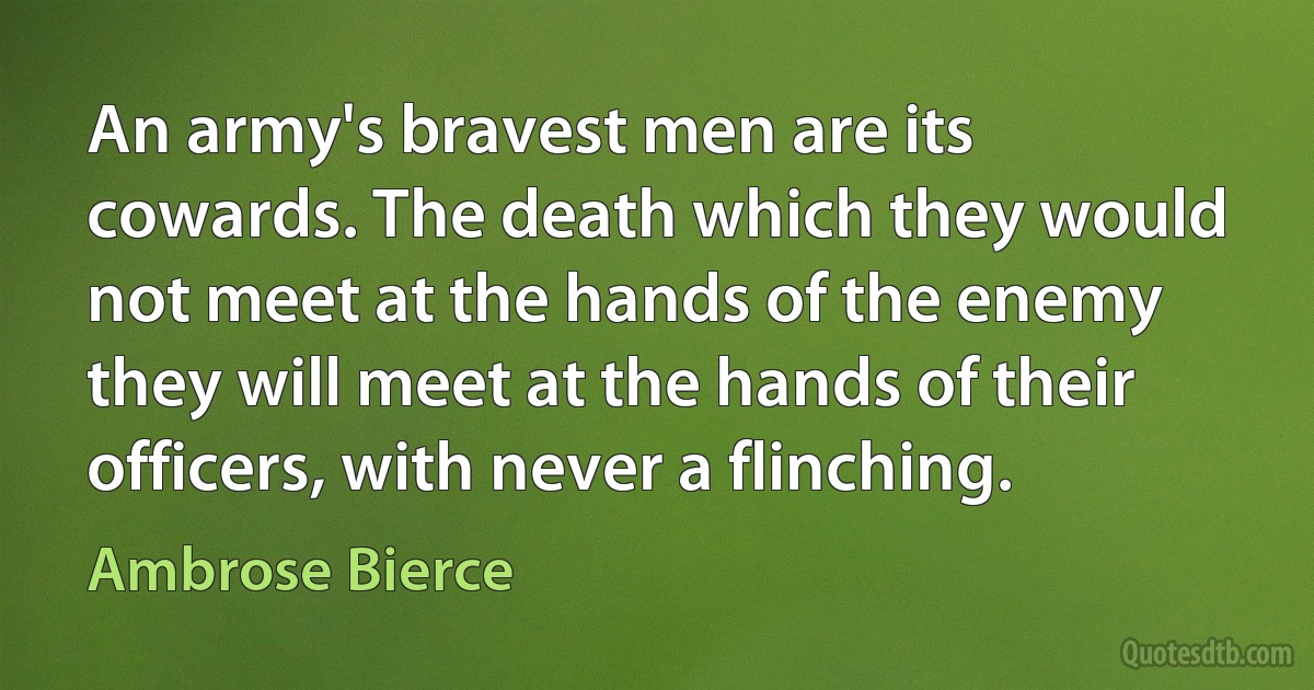 An army's bravest men are its cowards. The death which they would not meet at the hands of the enemy they will meet at the hands of their officers, with never a flinching. (Ambrose Bierce)