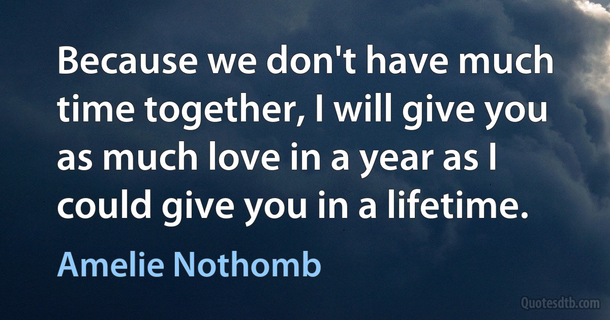 Because we don't have much time together, I will give you as much love in a year as I could give you in a lifetime. (Amelie Nothomb)