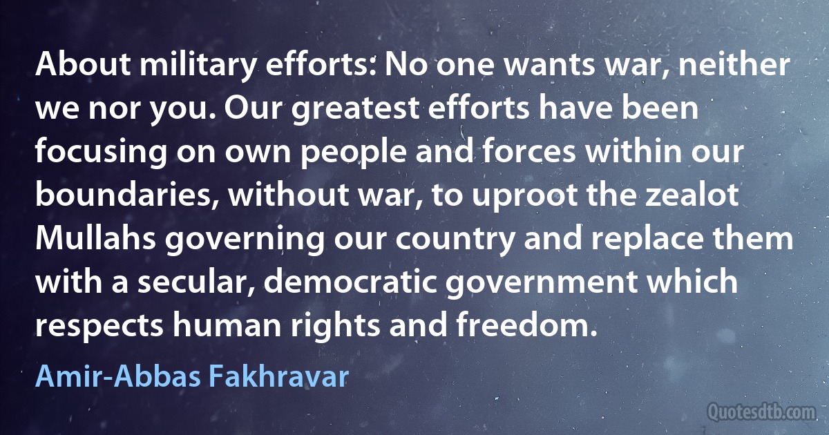 About military efforts: No one wants war, neither we nor you. Our greatest efforts have been focusing on own people and forces within our boundaries, without war, to uproot the zealot Mullahs governing our country and replace them with a secular, democratic government which respects human rights and freedom. (Amir-Abbas Fakhravar)