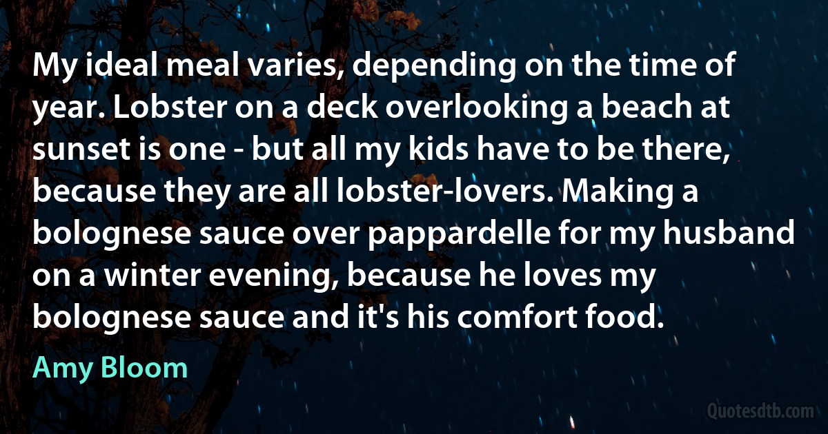 My ideal meal varies, depending on the time of year. Lobster on a deck overlooking a beach at sunset is one - but all my kids have to be there, because they are all lobster-lovers. Making a bolognese sauce over pappardelle for my husband on a winter evening, because he loves my bolognese sauce and it's his comfort food. (Amy Bloom)