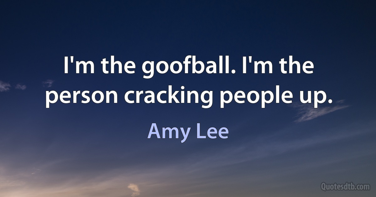 I'm the goofball. I'm the person cracking people up. (Amy Lee)