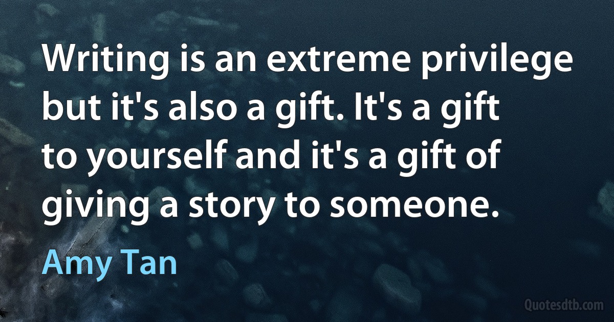 Writing is an extreme privilege but it's also a gift. It's a gift to yourself and it's a gift of giving a story to someone. (Amy Tan)