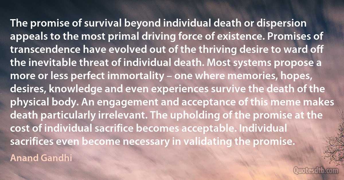 The promise of survival beyond individual death or dispersion appeals to the most primal driving force of existence. Promises of transcendence have evolved out of the thriving desire to ward off the inevitable threat of individual death. Most systems propose a more or less perfect immortality – one where memories, hopes, desires, knowledge and even experiences survive the death of the physical body. An engagement and acceptance of this meme makes death particularly irrelevant. The upholding of the promise at the cost of individual sacrifice becomes acceptable. Individual sacrifices even become necessary in validating the promise. (Anand Gandhi)