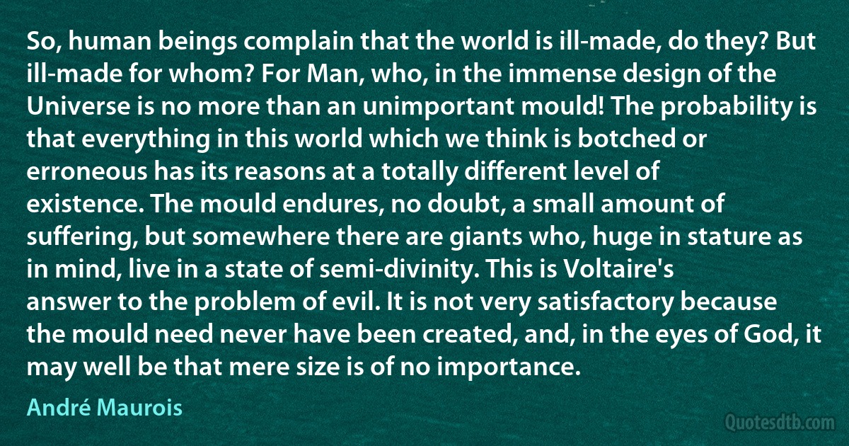 So, human beings complain that the world is ill-made, do they? But ill-made for whom? For Man, who, in the immense design of the Universe is no more than an unimportant mould! The probability is that everything in this world which we think is botched or erroneous has its reasons at a totally different level of existence. The mould endures, no doubt, a small amount of suffering, but somewhere there are giants who, huge in stature as in mind, live in a state of semi-divinity. This is Voltaire's answer to the problem of evil. It is not very satisfactory because the mould need never have been created, and, in the eyes of God, it may well be that mere size is of no importance. (André Maurois)