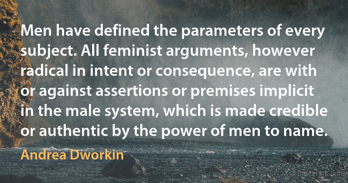 Men have defined the parameters of every subject. All feminist arguments, however radical in intent or consequence, are with or against assertions or premises implicit in the male system, which is made credible or authentic by the power of men to name. (Andrea Dworkin)