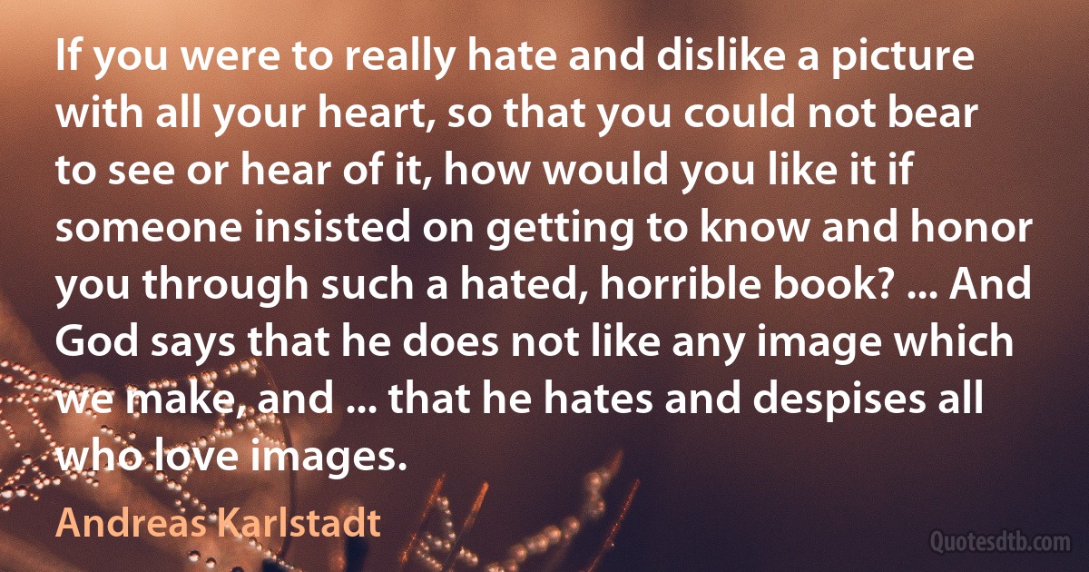 If you were to really hate and dislike a picture with all your heart, so that you could not bear to see or hear of it, how would you like it if someone insisted on getting to know and honor you through such a hated, horrible book? ... And God says that he does not like any image which we make, and ... that he hates and despises all who love images. (Andreas Karlstadt)