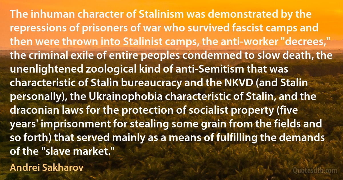 The inhuman character of Stalinism was demonstrated by the repressions of prisoners of war who survived fascist camps and then were thrown into Stalinist camps, the anti-worker "decrees," the criminal exile of entire peoples condemned to slow death, the unenlightened zoological kind of anti-Semitism that was characteristic of Stalin bureaucracy and the NKVD (and Stalin personally), the Ukrainophobia characteristic of Stalin, and the draconian laws for the protection of socialist property (five years' imprisonment for stealing some grain from the fields and so forth) that served mainly as a means of fulfilling the demands of the "slave market." (Andrei Sakharov)