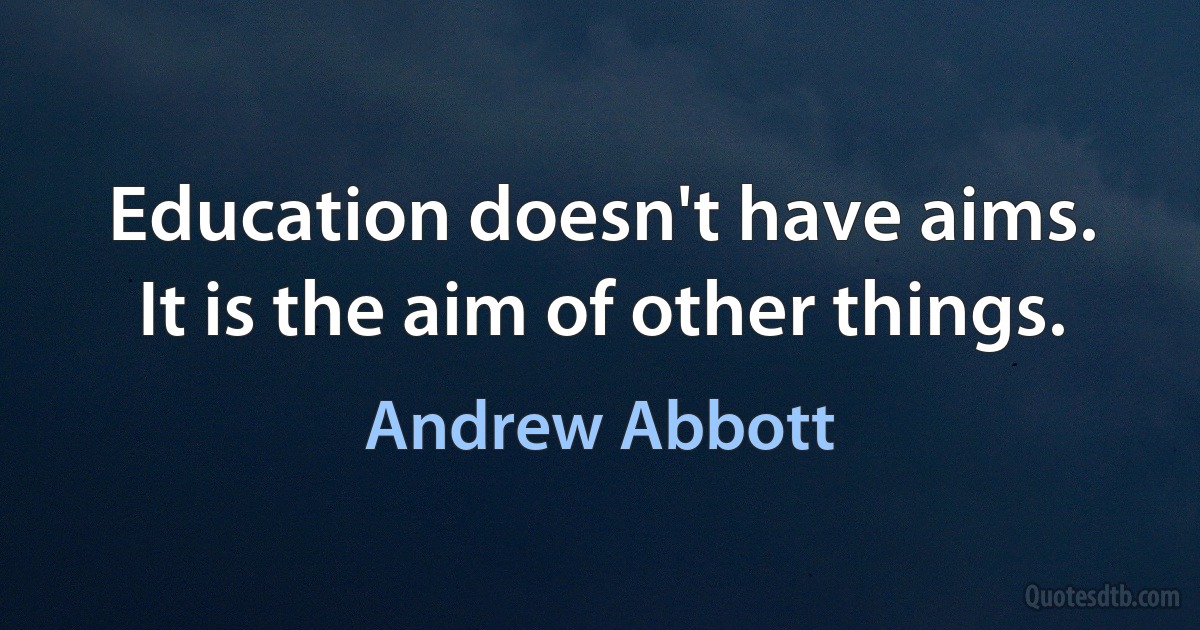 Education doesn't have aims. It is the aim of other things. (Andrew Abbott)