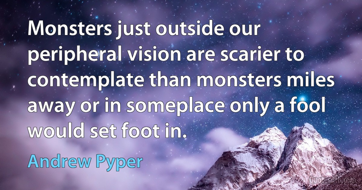 Monsters just outside our peripheral vision are scarier to contemplate than monsters miles away or in someplace only a fool would set foot in. (Andrew Pyper)