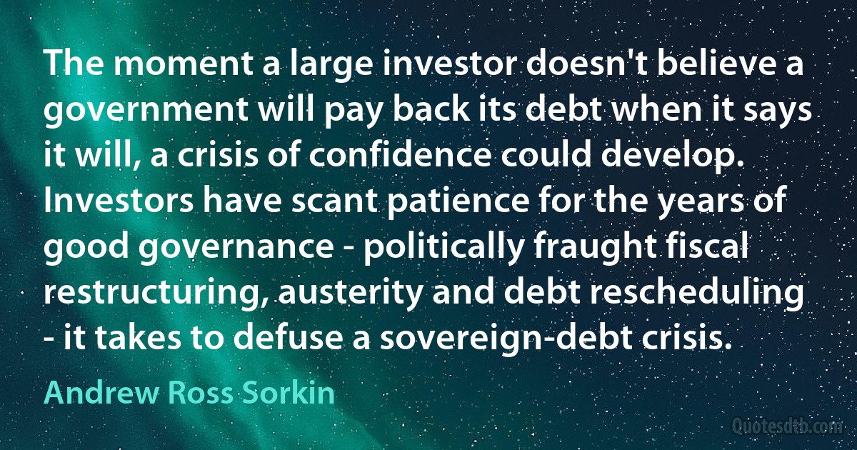 The moment a large investor doesn't believe a government will pay back its debt when it says it will, a crisis of confidence could develop. Investors have scant patience for the years of good governance - politically fraught fiscal restructuring, austerity and debt rescheduling - it takes to defuse a sovereign-debt crisis. (Andrew Ross Sorkin)