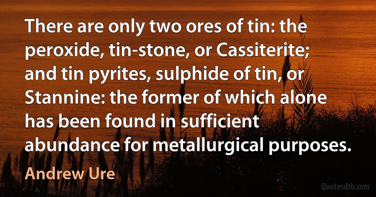 There are only two ores of tin: the peroxide, tin-stone, or Cassiterite; and tin pyrites, sulphide of tin, or Stannine: the former of which alone has been found in sufficient abundance for metallurgical purposes. (Andrew Ure)