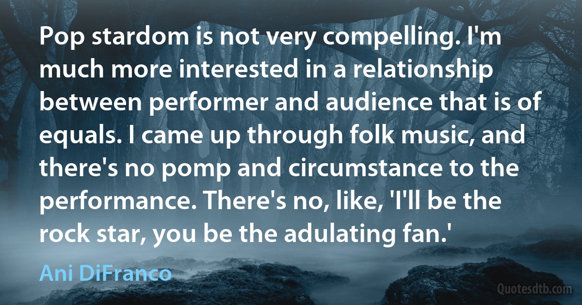 Pop stardom is not very compelling. I'm much more interested in a relationship between performer and audience that is of equals. I came up through folk music, and there's no pomp and circumstance to the performance. There's no, like, 'I'll be the rock star, you be the adulating fan.' (Ani DiFranco)