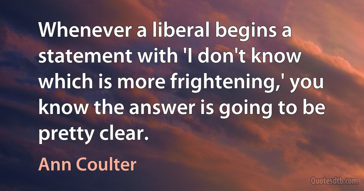 Whenever a liberal begins a statement with 'I don't know which is more frightening,' you know the answer is going to be pretty clear. (Ann Coulter)