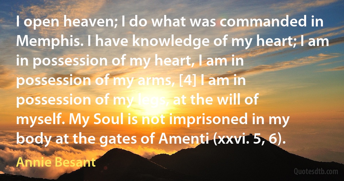 I open heaven; I do what was commanded in Memphis. I have knowledge of my heart; I am in possession of my heart, I am in possession of my arms, [4] I am in possession of my legs, at the will of myself. My Soul is not imprisoned in my body at the gates of Amenti (xxvi. 5, 6). (Annie Besant)