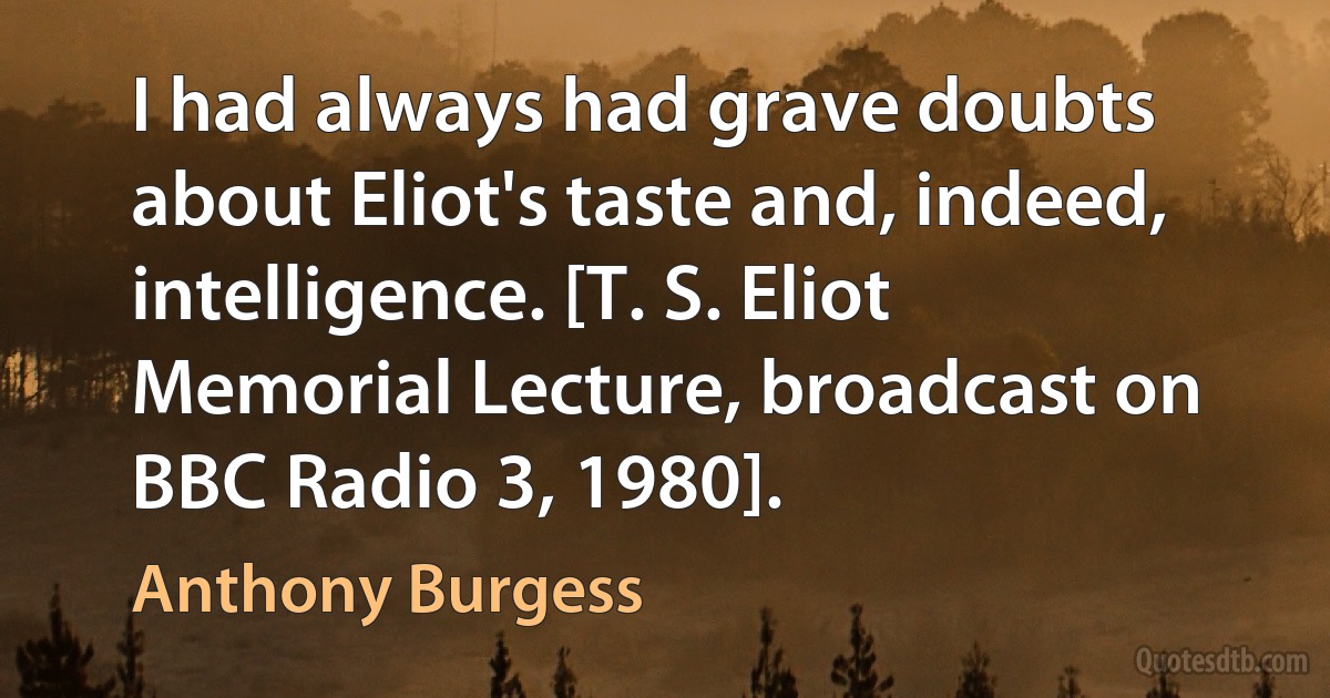 I had always had grave doubts about Eliot's taste and, indeed, intelligence. [T. S. Eliot Memorial Lecture, broadcast on BBC Radio 3, 1980]. (Anthony Burgess)