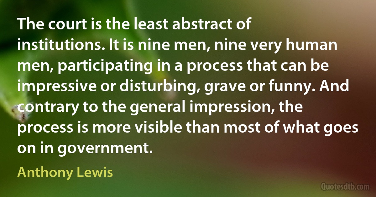 The court is the least abstract of institutions. It is nine men, nine very human men, participating in a process that can be impressive or disturbing, grave or funny. And contrary to the general impression, the process is more visible than most of what goes on in government. (Anthony Lewis)