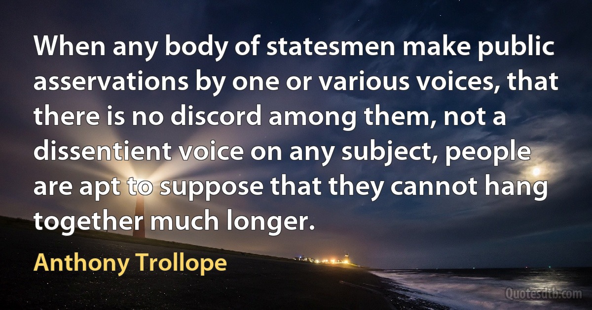 When any body of statesmen make public asservations by one or various voices, that there is no discord among them, not a dissentient voice on any subject, people are apt to suppose that they cannot hang together much longer. (Anthony Trollope)