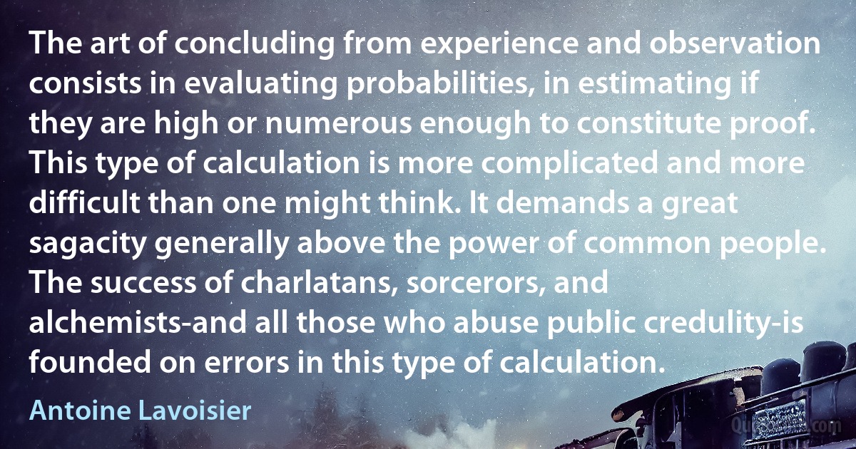 The art of concluding from experience and observation consists in evaluating probabilities, in estimating if they are high or numerous enough to constitute proof. This type of calculation is more complicated and more difficult than one might think. It demands a great sagacity generally above the power of common people. The success of charlatans, sorcerors, and alchemists-and all those who abuse public credulity-is founded on errors in this type of calculation. (Antoine Lavoisier)