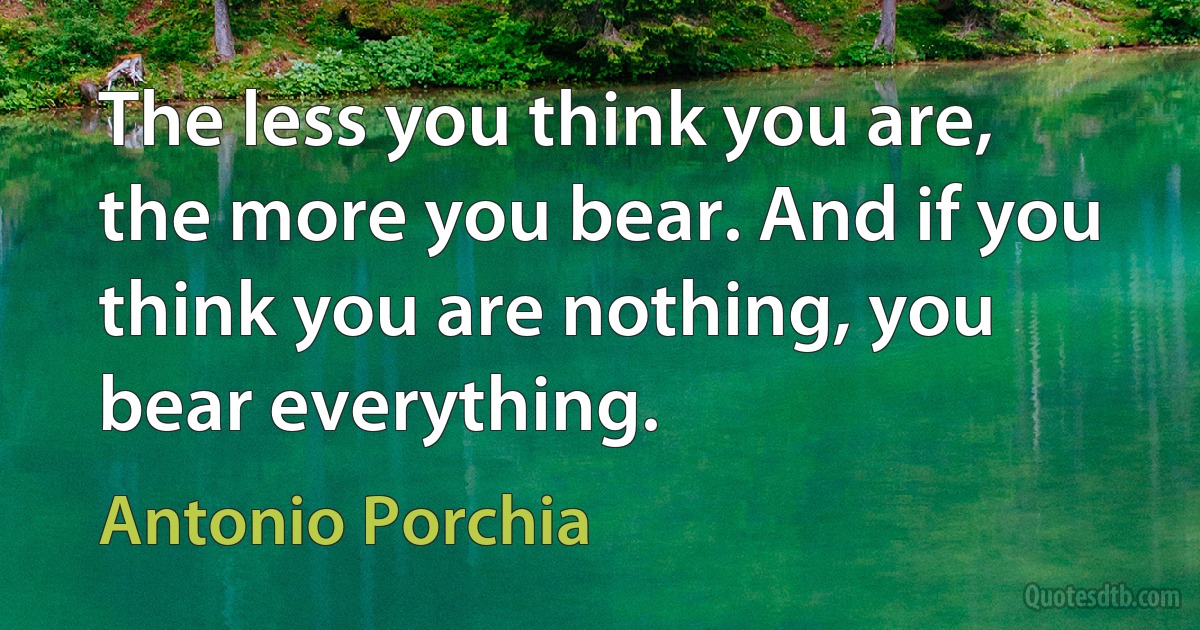 The less you think you are, the more you bear. And if you think you are nothing, you bear everything. (Antonio Porchia)