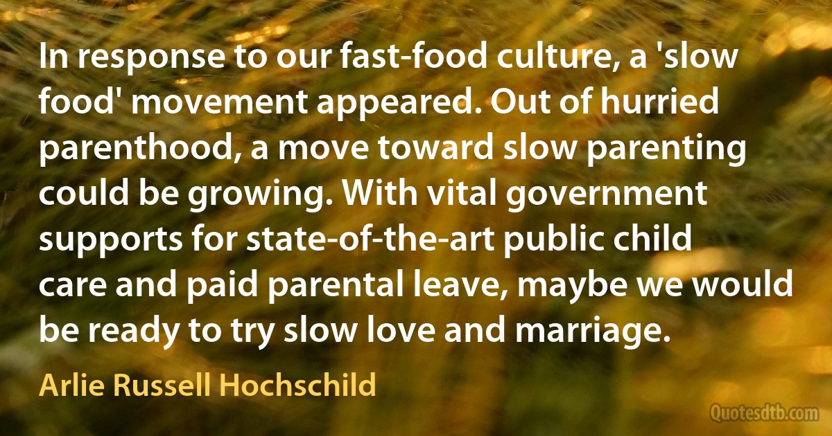 In response to our fast-food culture, a 'slow food' movement appeared. Out of hurried parenthood, a move toward slow parenting could be growing. With vital government supports for state-of-the-art public child care and paid parental leave, maybe we would be ready to try slow love and marriage. (Arlie Russell Hochschild)