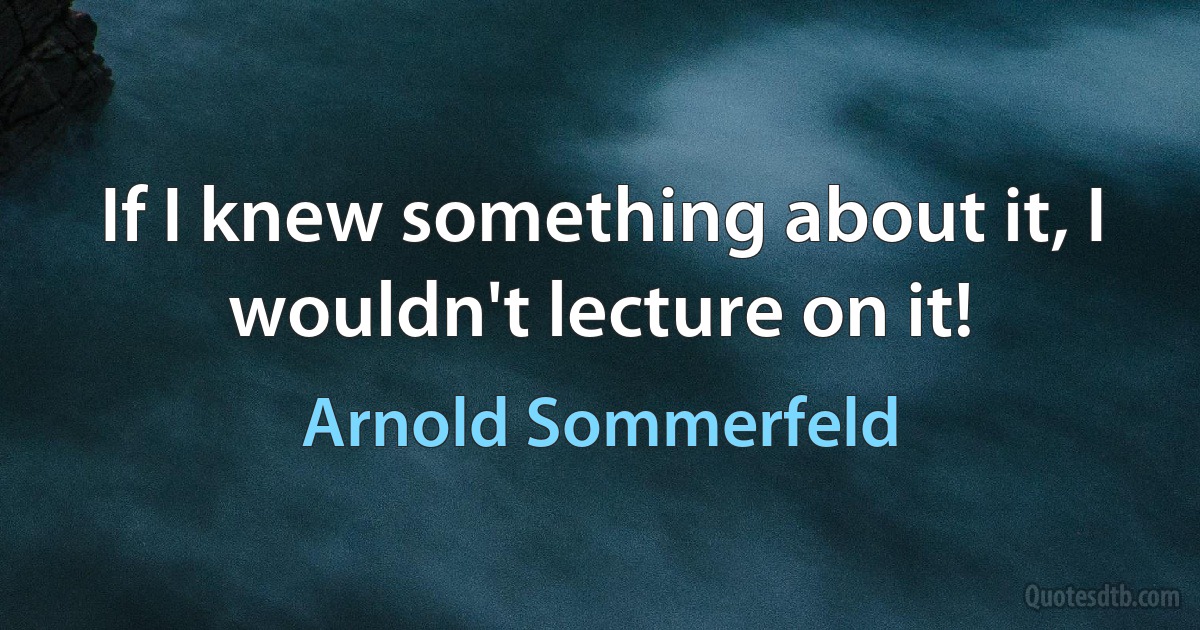 If I knew something about it, I wouldn't lecture on it! (Arnold Sommerfeld)