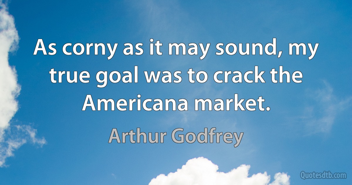 As corny as it may sound, my true goal was to crack the Americana market. (Arthur Godfrey)