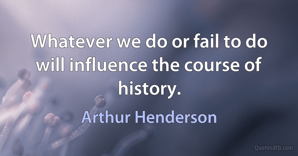 Whatever we do or fail to do will influence the course of history. (Arthur Henderson)