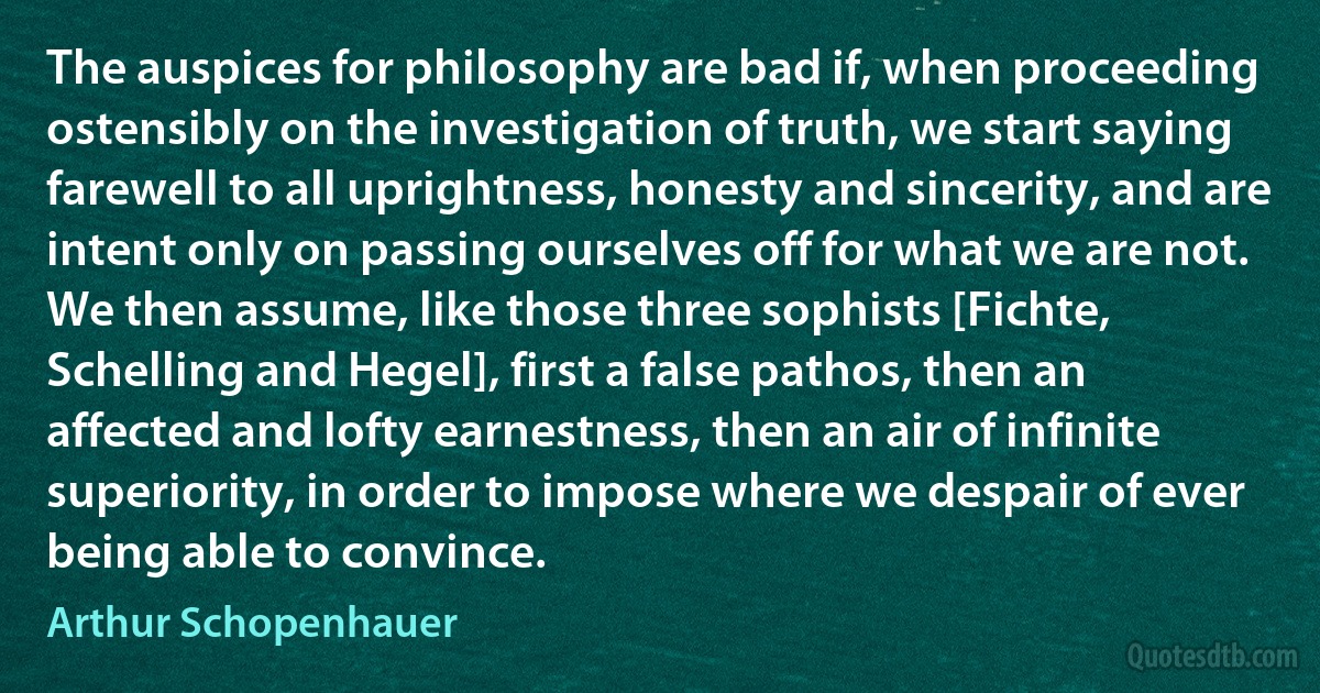 The auspices for philosophy are bad if, when proceeding ostensibly on the investigation of truth, we start saying farewell to all uprightness, honesty and sincerity, and are intent only on passing ourselves off for what we are not. We then assume, like those three sophists [Fichte, Schelling and Hegel], first a false pathos, then an affected and lofty earnestness, then an air of infinite superiority, in order to impose where we despair of ever being able to convince. (Arthur Schopenhauer)