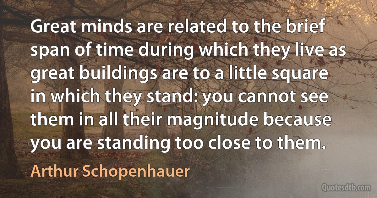 Great minds are related to the brief span of time during which they live as great buildings are to a little square in which they stand: you cannot see them in all their magnitude because you are standing too close to them. (Arthur Schopenhauer)