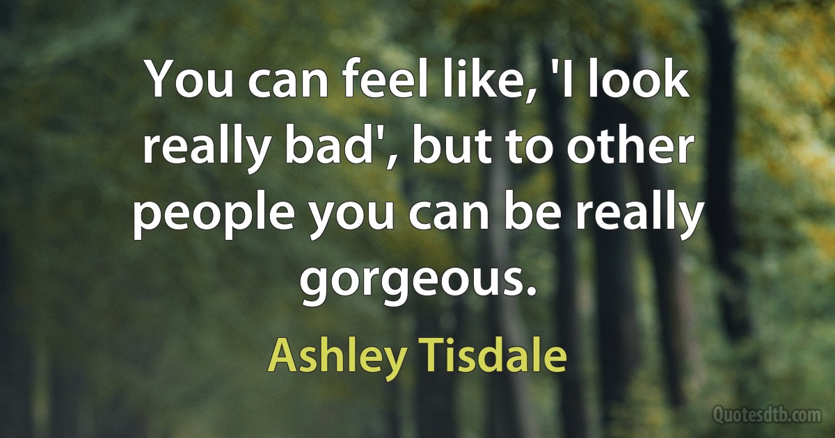 You can feel like, 'I look really bad', but to other people you can be really gorgeous. (Ashley Tisdale)